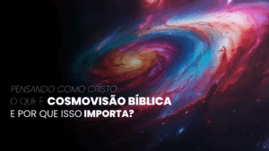 Pensando como Cristo: O que é Cosmovisão Bíblica e por que isso importa?